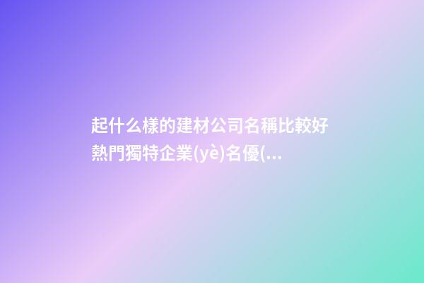 起什么樣的建材公司名稱比較好 熱門獨特企業(yè)名優(yōu)選,起名之家-第1張-公司起名-玄機派